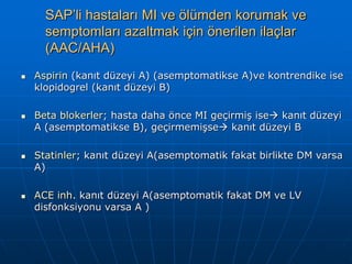 SAP’li hastaları MI ve ölümden korumak ve
      semptomları azaltmak için önerilen ilaçlar
      (AAC/AHA)
   Aspirin (kanıt düzeyi A) (asemptomatikse A)ve kontrendike ise
    klopidogrel (kanıt düzeyi B)

   Beta blokerler; hasta daha önce MI geçirmiş ise kanıt düzeyi
    A (asemptomatikse B), geçirmemişse kanıt düzeyi B

   Statinler; kanıt düzeyi A(asemptomatik fakat birlikte DM varsa
    A)

   ACE inh. kanıt düzeyi A(asemptomatik fakat DM ve LV
    disfonksiyonu varsa A )
 