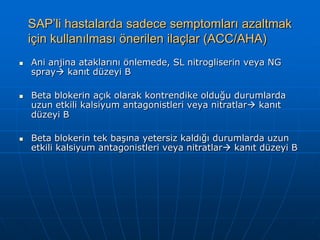 SAP’li hastalarda sadece semptomları azaltmak
    için kullanılması önerilen ilaçlar (ACC/AHA)
   Ani anjina ataklarını önlemede, SL nitrogliserin veya NG
    spray kanıt düzeyi B

   Beta blokerin açık olarak kontrendike olduğu durumlarda
    uzun etkili kalsiyum antagonistleri veya nitratlar kanıt
    düzeyi B

   Beta blokerin tek başına yetersiz kaldığı durumlarda uzun
    etkili kalsiyum antagonistleri veya nitratlar kanıt düzeyi B
 