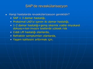SAP’de revaskülarisazyon

   Hangi hastalarda revaskülarizasyon gereklidir?
     • SAP + 3 damar hastalığı,
     • Proksimal LAD’yi içeren iki damar hastalığı,
     • 1-2 damar hastalığı+geniş iskemik viable miyokard
       dokusu+non invaziv testlerde yüksek risk
     • Ciddi LM hastalığı olanlarda,
     • Refraktör semptomları olanlarda,
     • Yaşam kalitesini arttırmak için.
 
