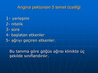 Angina pektorisin 5 temel özelliği

1- yerleşimi
2-   nitelik
3-   süre
4-   başlatan etkenler
5-   ağrıyı geçiren etkenler.

 Bu tanıma göre göğüs ağrısı klinikte üç
 şekilde sınıflandırılır.
 