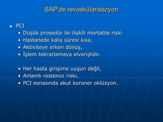 SAP’de revaskülarisazyon

   PCI
     • Düşük prosedür ile ilişkili mortalite riski
     • Hastanede kalış süresi kısa,
     • Aktiviteye erken dönüş,
     • İşlem tekrarlamaya elverişlidir.

    • Her hasta girişime uygun değil,
    • Anlamlı restenoz riski,
    • PCI esnasında akut koroner oklüzyon.
 