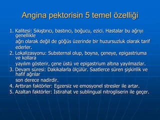 Angina pektorisin 5 temel özelliği
1. Kalitesi: Sıkıştırıcı, bastırıcı, boğucu, ezici. Hastalar bu ağrıyı
   genellikle
   ağrı olarak değil de göğüs üzerinde bir huzursuzluk olarak tarif
   ederler.
2. Lokalizasyonu: Substernal olup, boyna, çeneye, epigastriuma
   ve kollara
   yayılım gösterir, çene üstü ve epigastrium altına yayılmazlar.
3. Devam süresi: Dakikalarla ölçülür. Saatlerce süren şişkinlik ve
   hafif ağrılar
   son derece nadirdir.
4. Arttıran faktörler: Egzersiz ve emosyonel stresler ile artar.
5. Azaltan faktörler: İstirahat ve sublingual nitrogliserin ile geçer.
 