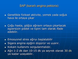 SAP (kararlı angina pektoris)

   Genellikle fiziksel aktivite, yemek yada soğuk
    hava ile ortaya çıkar

   Çoğu hasta, göğüs ağrısını ortaya çıkartacak
    egzersizin şiddet ve tipini tam olarak ifade
    edebilir.

   Emosyonel stres ağrıyı başlatabilir
   Sigara angina eşiğini düşürür ve uyarır.
   Kokain kullanımı sorgulanmalıdır.
   Ağrı 1-2 dk dan 10-15 dk ya seyrek olarak 30 dk
    ya kadar uzayabilir.
 