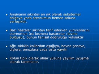    Anginanın sıkıntısı en sık olarak substernal
    bölgeye yada sternumun hemen soluna
    yerleşiktir.

   Bazı hastalar sıkıntıyı tarif ederken yumruklarını
    sternumun üst kısmına bastırırlar (levine
    bulgusu), bunun tanısal doğruluğu yüksektir.

   Ağrı sıklıkla kollardan aşağıya, boyna çeneye,
    dişlere, omuzlara yada sırta yayılır

   Kolun tipik olarak ulnar yüzüne yayılım uyuşma
    olarak tanımlanır.
 
