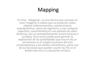 Mapping 
En Arte, "Mapping", es una técnica que consiste en 
crear imágenes o videos que se proyectan sobre 
objetos tridimensionales, construcciones 
arquitectónicas, obras de ingeniería, y casi cualquier 
superficie, convirtiéndola en una pantalla de vídeo 
dinámica, con un acompañamiento sonoro (música o 
sonidos). Sirve como medio para permitir la 
exploración de las posibilidades que hoy en día se 
encuentran en el amplio escenario del arte 
contemporáneo y los medios electrónicos, como una 
de las funciones que pueden asumir las TIC en el 
ámbito del arte y la educación artística 
 