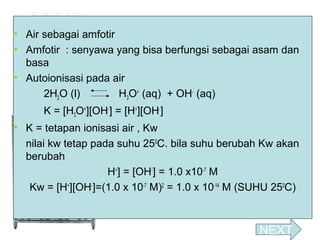 • Air sebagai amfotir
• Amfotir : senyawa yang bisa berfungsi sebagai asam dan
basa
• Autoionisasi pada air
2H2O (l)
H3O+ (aq) + OH- (aq)
K = [H3O+][OH-] = [H+][OH-]
• K = tetapan ionisasi air , Kw
nilai kw tetap pada suhu 250C. bila suhu berubah Kw akan
berubah
H+] = [OH-] = 1.0 x10-7 M
Kw = [H+][OH-]=(1.0 x 10-7 M)2 = 1.0 x 10-14 M (SUHU 250C)

NEXT

 