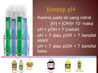 Konsep pH
• Karena pada air yang netral
[H+] = [OH-]= 10-7 maka
• pH = pOH = 7 (netral)
• pH < 7 atau pOH > 7 bersifat
asam
• pH > 7 atau pOH < 7 bersifat
basa

 