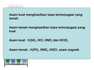• Asam kuat menghasilkan basa terkonjugasi yang
lemah
• Asam lemah menghasilkan basa terkonjugasi yang
kuat
• Asam kuat : H2SO4, HCl, HNO3 dan HClO4
• Asam lemah : H3PO4, HNO2, HOCl, asam organik

 