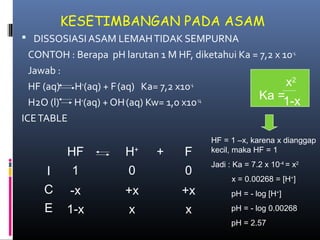 KESETIMBANGAN PADA ASAM
 DISSOSIASI ASAM LEMAH TIDAK SEMPURNA

CONTOH : Berapa pH larutan 1 M HF, diketahui Ka = 7,2 x 10-4
Jawab :
x2
+
-4
HF (aq) H (aq) + F (aq) Ka= 7,2 x10
Ka =1-x
+
-14
H2O (l) H (aq) + OH (aq) Kw= 1,0 x10
ICE TABLE

HF
I
C
E

H+

+

F

1

0

0

-x

+x

+x

1-x

x

x

HF = 1 –x, karena x dianggap
kecil, maka HF = 1
Jadi : Ka = 7.2 x 10-4 = x2
x = 0.00268 = [H+]
pH = - log [H+]
pH = - log 0.00268
pH = 2.57

 