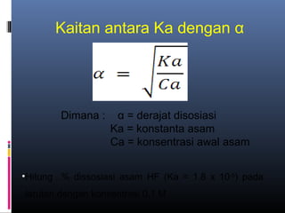 Kaitan antara Ka dengan α

Dimana :

α = derajat disosiasi
Ka = konstanta asam
Ca = konsentrasi awal asam

•Hitung % dissosiasi asam HF (Ka = 1.8 x 10-5) pada
larutan dengan konsentrasi 0,1 M

 