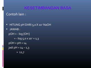 KESETIMBANGAN BASA
Contoh lain :
 HITUNG pH DARI 5,0 X 10-2 NaOH
 JAWAB :

pOH = - log [OH-]
= - log 5,0 x 10-2 = 1,3
pOH + pH = 14
jadi pH = 14 – 1,3
= 12,7

 