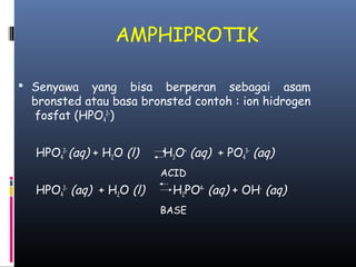 AMPHIPROTIK
 Senyawa

yang bisa berperan sebagai asam
bronsted atau basa bronsted contoh : ion hidrogen
fosfat (HPO42-)
HPO42- (aq) + H2O (l)

H3O+ (aq) + PO43- (aq)
ACID

HPO42- (aq) + H2O (l)

H2PO4- (aq) + OH- (aq)
BASE

 