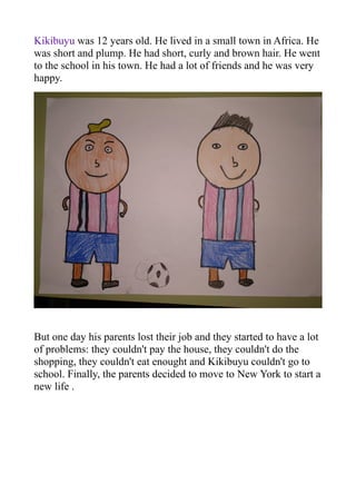 Kikibuyu was 12 years old. He lived in a small town in Africa. He
was short and plump. He had short, curly and brown hair. He went
to the school in his town. He had a lot of friends and he was very
happy.
But one day his parents lost their job and they started to have a lot
of problems: they couldn't pay the house, they couldn't do the
shopping, they couldn't eat enought and Kikibuyu couldn't go to
school. Finally, the parents decided to move to New York to start a
new life .
 