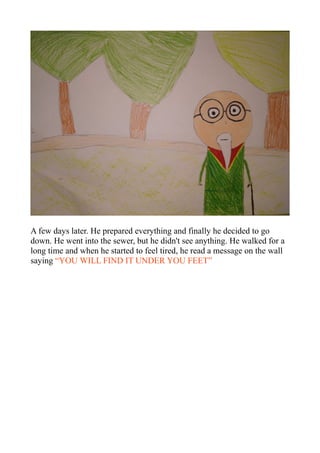 A few days later. He prepared everything and finally he decided to go
down. He went into the sewer, but he didn't see anything. He walked for a
long time and when he started to feel tired, he read a message on the wall
saying “YOU WILL FIND IT UNDER YOU FEET”
 