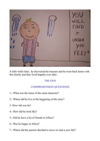 A little while later, he dicovered the treasure and he went back home with
this family and they lived happily ever after.
THE END
COMPREHENSION QUESTIONS
1.- What was the name of the main character?
2.- Where did he live at the beggining of the story?
3- How old was he?
4.- How did he look like?
5.- Did he have a lot of friends in Africa?
6.- Was he happy in Africa?
7.- Where did the parents decided to move to start a new life?
 