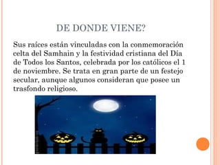 DE DONDE VIENE? 
Sus raíces están vinculadas con la conmemoración 
celta del Samhain y la festividad cristiana del Día 
de Todos los Santos, celebrada por los católicos el 1 
de noviembre. Se trata en gran parte de un festejo 
secular, aunque algunos consideran que posee un 
trasfondo religioso. 
 
