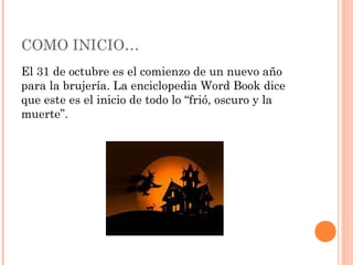COMO INICIO… 
El 31 de octubre es el comienzo de un nuevo año 
para la brujería. La enciclopedia Word Book dice 
que este es el inicio de todo lo “frió, oscuro y la 
muerte”. 
 
