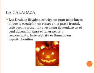 LA CALABAZA 
 Los Druidas llevaban consigo un gran nabo hueco 
al que le esculpían un rostro en la parte frontal, 
esto para representar el espíritu demoníaco en el 
cual dependían para obtener poder y 
conocimiento. Este espíritu es llamado un 
espíritu familiar. 
