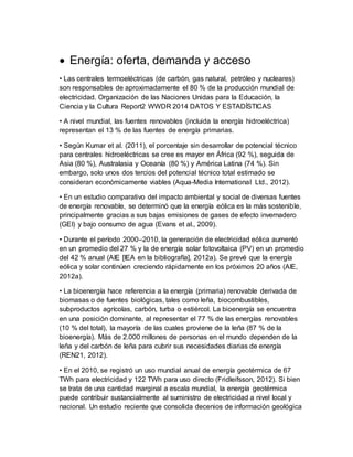  Energía: oferta, demanda y acceso
• Las centrales termoeléctricas (de carbón, gas natural, petróleo y nucleares)
son responsables de aproximadamente el 80 % de la producción mundial de
electricidad. Organización de las Naciones Unidas para la Educación, la
Ciencia y la Cultura Report2 WWDR 2014 DATOS Y ESTADÍSTICAS
• A nivel mundial, las fuentes renovables (incluida la energía hidroeléctrica)
representan el 13 % de las fuentes de energía primarias.
• Según Kumar et al. (2011), el porcentaje sin desarrollar de potencial técnico
para centrales hidroeléctricas se cree es mayor en África (92 %), seguida de
Asia (80 %), Australasia y Oceanía (80 %) y América Latina (74 %). Sin
embargo, solo unos dos tercios del potencial técnico total estimado se
consideran económicamente viables (Aqua-Media International Ltd., 2012).
• En un estudio comparativo del impacto ambiental y social de diversas fuentes
de energía renovable, se determinó que la energía eólica es la más sostenible,
principalmente gracias a sus bajas emisiones de gases de efecto invernadero
(GEI) y bajo consumo de agua (Evans et al., 2009).
• Durante el período 2000–2010, la generación de electricidad eólica aumentó
en un promedio del 27 % y la de energía solar fotovoltaica (PV) en un promedio
del 42 % anual (AIE [IEA en la bibliografía], 2012a). Se prevé que la energía
eólica y solar continúen creciendo rápidamente en los próximos 20 años (AIE,
2012a).
• La bioenergía hace referencia a la energía (primaria) renovable derivada de
biomasas o de fuentes biológicas, tales como leña, biocombustibles,
subproductos agrícolas, carbón, turba o estiércol. La bioenergía se encuentra
en una posición dominante, al representar el 77 % de las energías renovables
(10 % del total), la mayoría de las cuales proviene de la leña (87 % de la
bioenergía). Más de 2.000 millones de personas en el mundo dependen de la
leña y del carbón de leña para cubrir sus necesidades diarias de energía
(REN21, 2012).
• En el 2010, se registró un uso mundial anual de energía geotérmica de 67
TWh para electricidad y 122 TWh para uso directo (Fridleifsson, 2012). Si bien
se trata de una cantidad marginal a escala mundial, la energía geotérmica
puede contribuir sustancialmente al suministro de electricidad a nivel local y
nacional. Un estudio reciente que consolida decenios de información geológica
 
