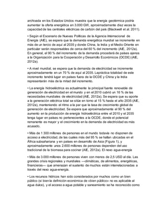 archivada en los Estados Unidos muestra que la energía geotérmica podría
aumentar la oferta energética en 3.000 GW, aproximadamente diez veces la
capacidad de las centrales eléctricas de carbón del país (Blackwell et al. 2011).
• Según el Escenario de Nuevas Políticas de la Agencia Internacional de
Energía (AIE), se espera que la demanda energética mundial se incremente en
más de un tercio de aquí al 2035 y donde China, la India y el Medio Oriente en
particular serán responsables de cerca del 60 % del incremento (AIE, 2012a).
En general, el 90 % del incremento de la demanda procederá de países ajenos
a la Organización para la Cooperación y Desarrollo Económicos (OCDE) (AIE,
2012a).
• A nivel mundial, se espera que la demanda de electricidad se incremente
aproximadamente en un 70 % de aquí al 2035. Lapráctica totalidad de este
incremento tendrá lugar en países fuera de la OCDE y China y la India
representarán más de la mitad del incremento.
• La energía hidroeléctrica es actualmente la principal fuente renovable de
generación de electricidad en el mundo y en el 2010 cubrió un 16 % de las
necesidades mundiales de electricidad (AIE, 2012a). Se espera que su aporte
a la generación eléctrica total se sitúe en torno al 15 % hasta el año 2035 (AIE,
2012a), manteniendo el ritmo a la par que la tasa de crecimiento global de
generación de electricidad. Se espera que aproximadamente el 90 % del
aumento en la producción de energía hidroeléctrica entre el 2010 y el 2035
tenga lugar en países no pertenecientes a la OCDE, donde el potencial
remanente es mayor y el crecimiento en la demanda de electricidad es más
acusado.
• Más de 1 300 millones de personas en el mundo todavía no disponen de
acceso a electricidad, de las cuales más del 95 % se hallan ubicadas en el
África subsahariana y en países en desarrollo de Asia (Figura 1), y
aproximadamente unos 2.600 millones de personas dependen del uso
tradicional de la biomasa para cocinar (AIE, 2012a). El nexo agua-energía
• Más de 3.000 millones de personas viven con menos de 2,5 USD al día. Las
grandes crisis regionales y mundiales —climáticas, de alimentos, energéticas,
financieras— que amenazan el sustento de muchos están interrelacionadas a
través del nexo agua-energía.
• Los recursos hídricos han sido considerados por muchos como un bien
público (si bien la definición económica de «bien público» no es aplicable al
agua dulce), y el acceso a agua potable y saneamiento se ha reconocido como
 