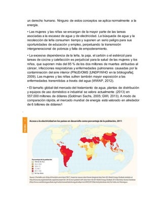 un derecho humano. Ninguno de estos conceptos se aplica normalmente a la
energía.
• Las mujeres y las niñas se encargan de la mayor parte de las tareas
asociadas a la escasez de agua y de electricidad. La búsqueda de agua y la
recolección de leña consumen tiempo y suponen un serio peligro para sus
oportunidades de educación y empleo, perpetuando la transmisión
intergeneracional de pobreza y falta de empoderamiento.
• La excesiva dependencia de la leña, la paja, el carbón o el estiércol para
tareas de cocina y calefacción es perjudicial para la salud de las mujeres y los
niños, que suponen más del 85 % de los dos millones de muertes atribuidas al
cáncer, infecciones respiratorias y enfermedades pulmonares causadas por la
contaminación del aire interior (PNUD/OMS [UNDP/WHO en la bibliografía],
2009). Las mujeres y las niñas sufren también mayor exposición a las
enfermedades transmitidas a través del agua (WWAP, 2012).
• El tamaño global del mercado del tratamiento de agua, plantas de distribución
y equipos de uso doméstico e industrial se valora actualmente (2013) en
557.000 millones de dólares (Goldman Sachs, 2005; GWI, 2013). A modo de
comparación rápida, el mercado mundial de energía está valorado en alrededor
de 6 billones de dólares1
.
 