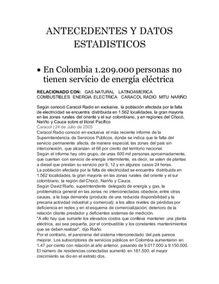 ANTECEDENTES Y DATOS
ESTADISTICOS
 En Colombia 1.209.000 personas no
tienen servicio de energía eléctrica
RELACIONADO CON: GAS NATURAL LATINOAMERICA
COMBUSTIBLES ENERGIA ELECTRICA CARACOL RADIO MITU NARIÑO
Según conoció Caracol Radio en exclusiva, la población afectada por la falta
de electricidad se encuentra distribuida en 1.562 localidades, la gran mayoría
en las zonas rurales del oriente y el sur colombiano, y en regiones del Chocó,
Nariño y Cauca sobre el litoral Pacífico
Caracol | 24 de Julio de 2005
Caracol Radio conoció en exclusiva el más reciente informe de la
Superintendencia de Servicios Públicos, donde se indica que la falta del
servicio permanente afecta, de manera especial, las zonas del país sin
interconexión, que alcanzan el 66 por ciento del territorio nacional.
Según el informe hay otro grupo, de unas 600 mil personas aproximadamente,
que cuentan con servicio de energía intermitente, es decir, se valen de plantas
a diesel que prestan su servicio por 6, 12 y en algunos casos 24 horas.
La población afectada por la falta de electricidad se encuentra distribuida en
1.562 localidades, la gran mayoría en las zonas rurales del oriente y el sur
colombiano, la región del Chocó, Nariño y Cauca.
Según David Riaño, superintendente delegado de energía y gas, la
problemática general en las zonas no interconectadas obedece, entre otras
causas, a la baja demanda (producto de una reducida disponibilidad y la
precaria actividad industrial y comercial); a los altos niveles de pérdidas por
deficiencia en redes y en el esquema de comercialización; deterioro de la
relación cliente prestador y deficientes sistemas de medición.
"A ello hay que sumarle los elevados costos que conlleva mantener una planta
eléctrica, así sea pequeña, por el combustible y los constantes mantenimientos
que se deben realizar", dijo Riaño.
Por el contrario, el panorama del sistema interconectado del país parece
mejorar. Los subscriptores de servicios públicos en Colombia aumentaron en
1.47 por ciento con relación al año anterior, pasando de 9.017.000 a 9.150.000.
El número de residencias conectadas aumentó en 161.500; el mayor
crecimiento se dio en el estrato dos.
 