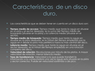 Las características que se deben tener en cuenta en un disco duro son: Tiempo medio de acceso : Tiempo medio que tarda la aguja en situarse en la pista y el sector deseado; es la suma del Tiempo medio de búsqueda (situarse en la pista) y la Latencia media (situarse en el sector).  Tiempo medio de búsqueda : Tiempo medio que tarda la aguja en situarse en la pista deseada; es la mitad del tiempo empleado por la aguja en ir desde la pista más periférica hasta la más central del disco.  Latencia media : Tiempo medio que tarda la aguja en situarse en el sector deseado; es la mitad del tiempo empleado en una rotación completa del disco.  Velocidad de rotación : Revoluciones por minuto de los platos. A mayor velocidad de rotación, menor latencia media.  Tasa de transferencia : Velocidad a la que puede transferir la información a la computadora una vez la aguja esta situada en la pista y sector correctos. Puede ser  velocidad sostenida  o  de pico .  