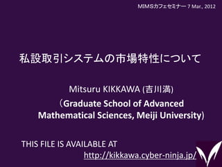 私設取引システムの市場特性について
1
Mitsuru KIKKAWA (吉川満)
（Graduate School of Advanced
Mathematical Sciences, Meiji University)
THIS FILE IS AVAILABLE AT
http://kikkawa.cyber-ninja.jp/
ＭＩＭＳカフェセミナー 7 Mar., 2012
 
