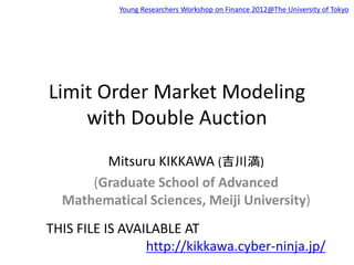 Limit Order Market Modeling
with Double Auction
Mitsuru KIKKAWA (吉川満)
(Graduate School of Advanced
Mathematical Sciences, Meiji University)
THIS FILE IS AVAILABLE AT
http://kikkawa.cyber-ninja.jp/
Young Researchers Workshop on Finance 2012@The University of Tokyo
 