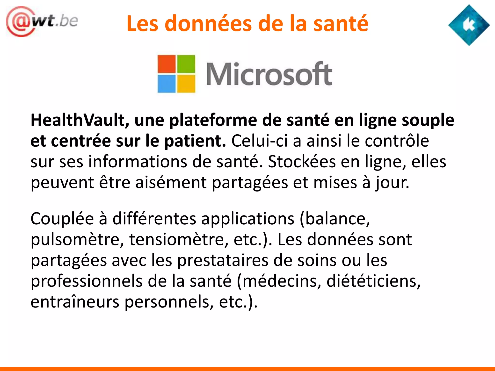 Les données de la santé


HealthVault, une plateforme de santé en ligne souple
et centrée sur le patient. Celui-ci a ainsi le contrôle
sur ses informations de santé. Stockées en ligne, elles
peuvent être aisément partagées et mises à jour.
Couplée à différentes applications (balance,
pulsomètre, tensiomètre, etc.). Les données sont
partagées avec les prestataires de soins ou les
professionnels de la santé (médecins, diététiciens,
entraîneurs personnels, etc.).
 