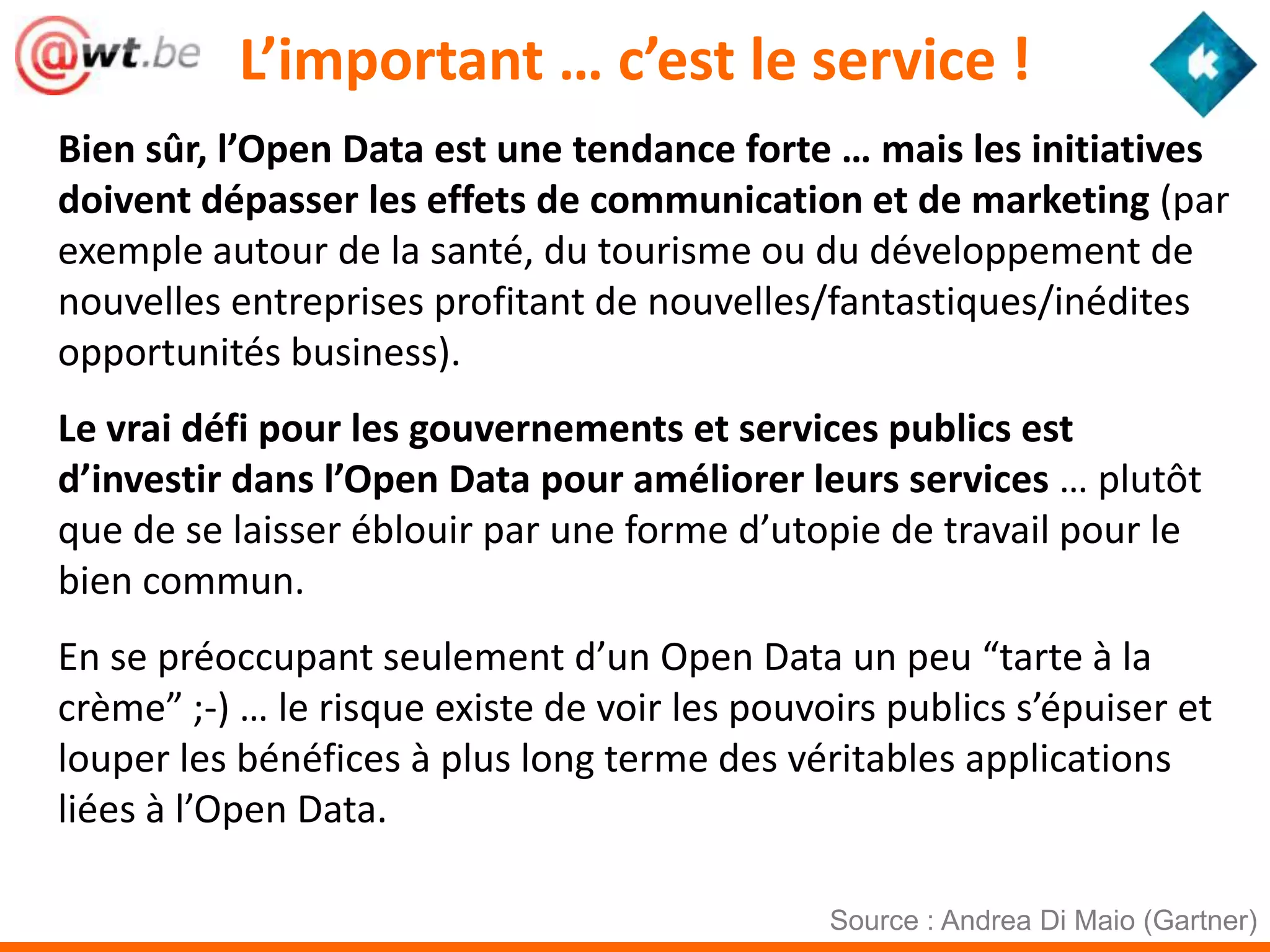 L’important … c’est le service !
Bien sûr, l’Open Data est une tendance forte … mais les initiatives
doivent dépasser les effets de communication et de marketing (par
exemple autour de la santé, du tourisme ou du développement de
nouvelles entreprises profitant de nouvelles/fantastiques/inédites
opportunités business).
Le vrai défi pour les gouvernements et services publics est
d’investir dans l’Open Data pour améliorer leurs services … plutôt
que de se laisser éblouir par une forme d’utopie de travail pour le
bien commun.
En se préoccupant seulement d’un Open Data un peu “tarte à la
crème” ;-) … le risque existe de voir les pouvoirs publics s’épuiser et
louper les bénéfices à plus long terme des véritables applications
liées à l’Open Data.

                                               Source : Andrea Di Maio (Gartner)
 