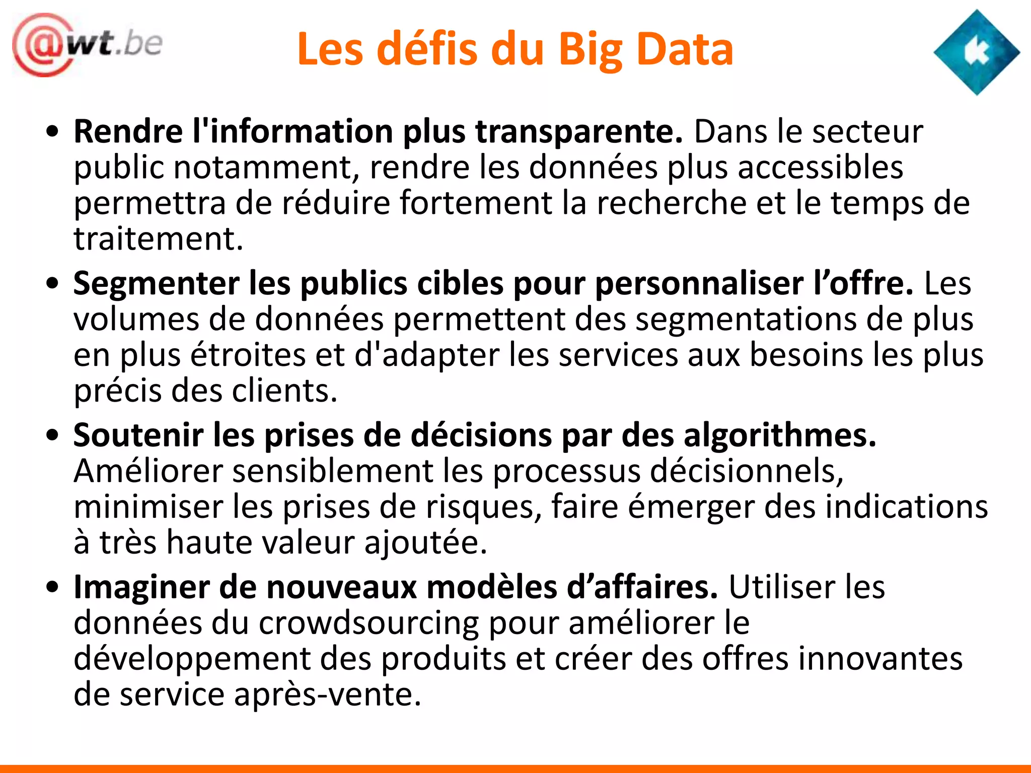 Les défis du Big Data
• Rendre l'information plus transparente. Dans le secteur
  public notamment, rendre les données plus accessibles
  permettra de réduire fortement la recherche et le temps de
  traitement.
• Segmenter les publics cibles pour personnaliser l’offre. Les
  volumes de données permettent des segmentations de plus
  en plus étroites et d'adapter les services aux besoins les plus
  précis des clients.
• Soutenir les prises de décisions par des algorithmes.
  Améliorer sensiblement les processus décisionnels,
  minimiser les prises de risques, faire émerger des indications
  à très haute valeur ajoutée.
• Imaginer de nouveaux modèles d’affaires. Utiliser les
  données du crowdsourcing pour améliorer le
  développement des produits et créer des offres innovantes
  de service après-vente.
 