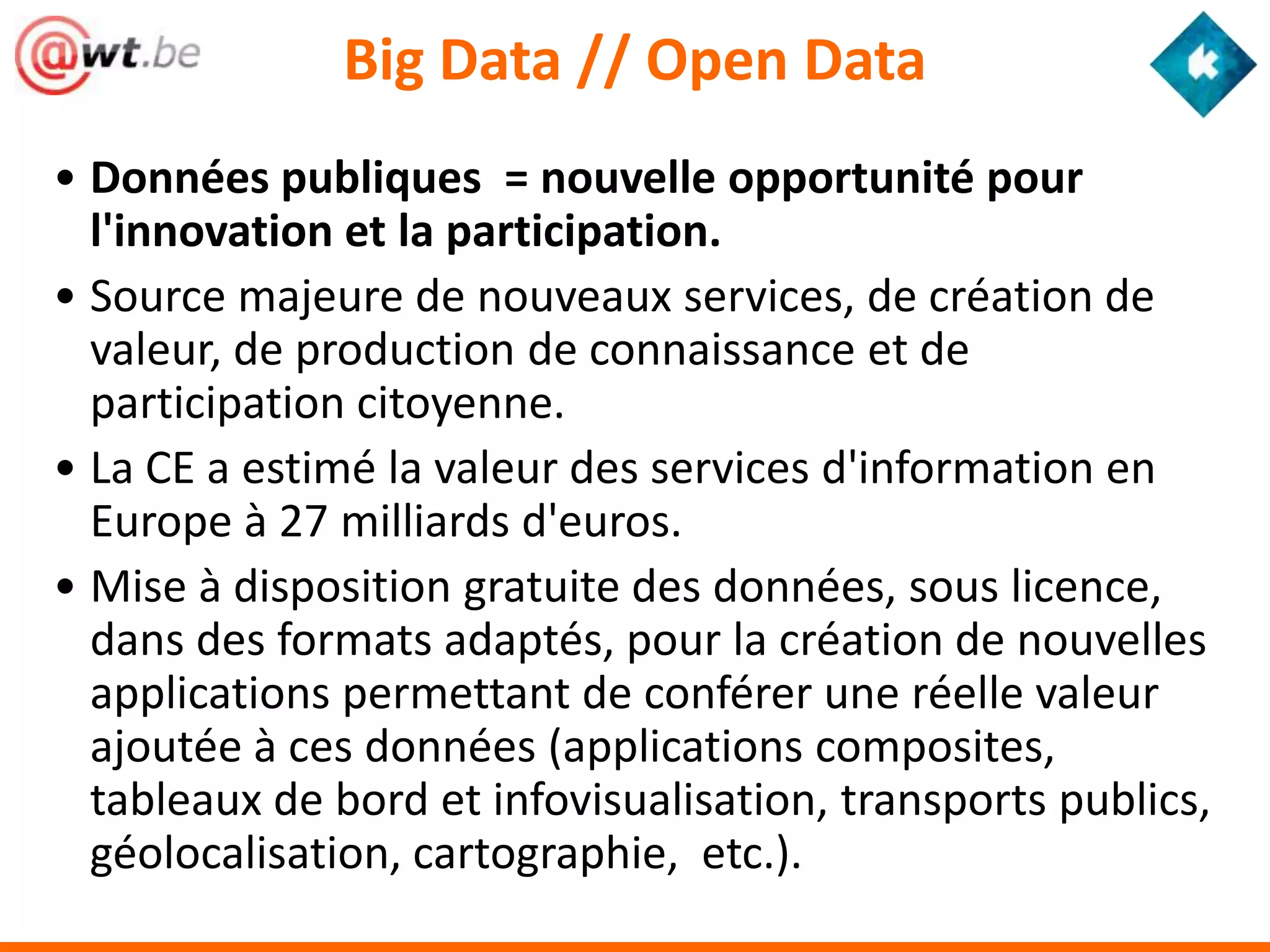 Big Data // Open Data
• Données publiques = nouvelle opportunité pour
  l'innovation et la participation.
• Source majeure de nouveaux services, de création de
  valeur, de production de connaissance et de
  participation citoyenne.
• La CE a estimé la valeur des services d'information en
  Europe à 27 milliards d'euros.
• Mise à disposition gratuite des données, sous licence,
  dans des formats adaptés, pour la création de nouvelles
  applications permettant de conférer une réelle valeur
  ajoutée à ces données (applications composites,
  tableaux de bord et infovisualisation, transports publics,
  géolocalisation, cartographie, etc.).
 