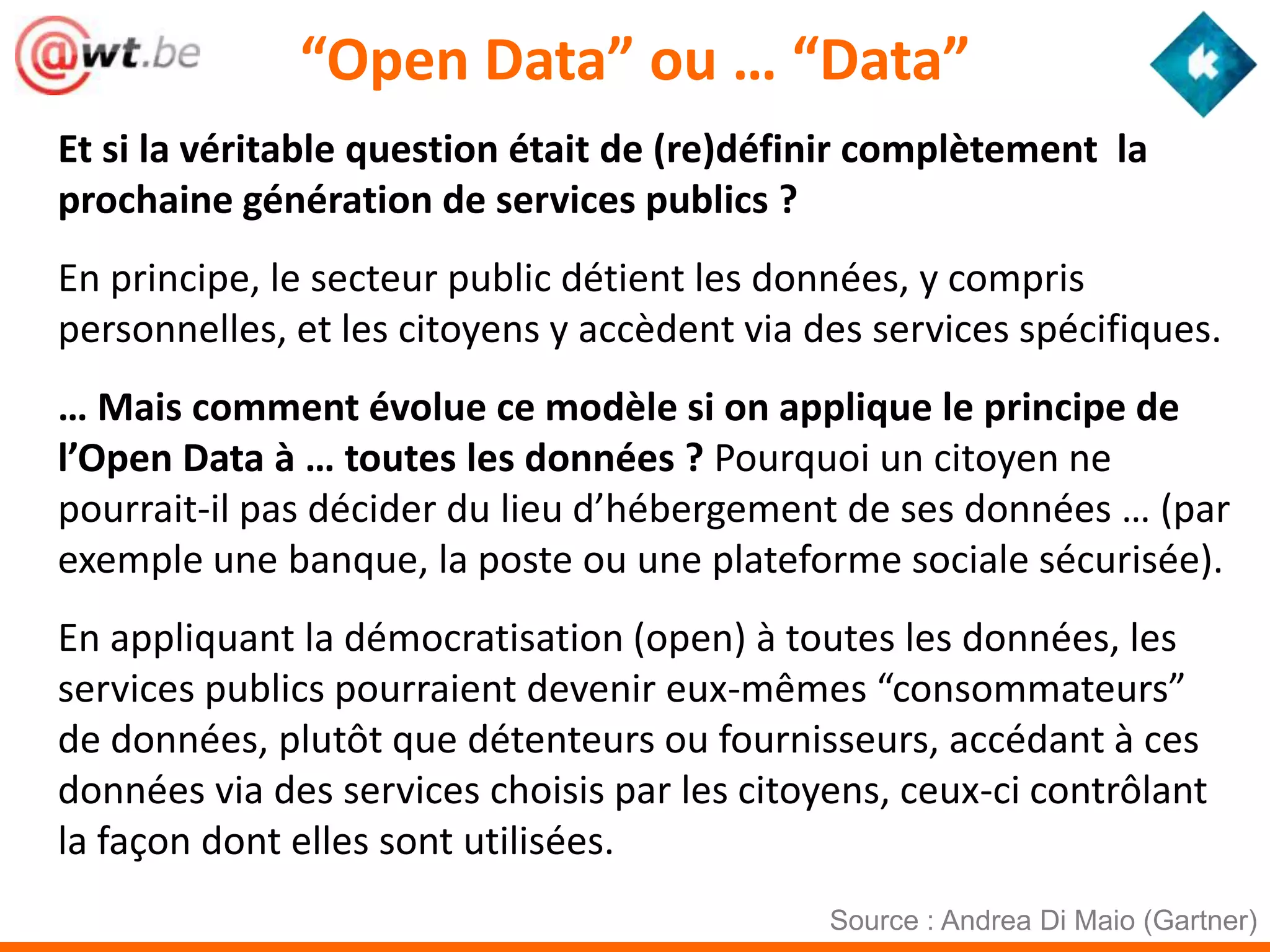 “Open Data” ou … “Data”
Et si la véritable question était de (re)définir complètement la
prochaine génération de services publics ?
En principe, le secteur public détient les données, y compris
personnelles, et les citoyens y accèdent via des services spécifiques.
… Mais comment évolue ce modèle si on applique le principe de
l’Open Data à … toutes les données ? Pourquoi un citoyen ne
pourrait-il pas décider du lieu d’hébergement de ses données … (par
exemple une banque, la poste ou une plateforme sociale sécurisée).
En appliquant la démocratisation (open) à toutes les données, les
services publics pourraient devenir eux-mêmes “consommateurs”
de données, plutôt que détenteurs ou fournisseurs, accédant à ces
données via des services choisis par les citoyens, ceux-ci contrôlant
la façon dont elles sont utilisées.
                                              Source : Andrea Di Maio (Gartner)
 