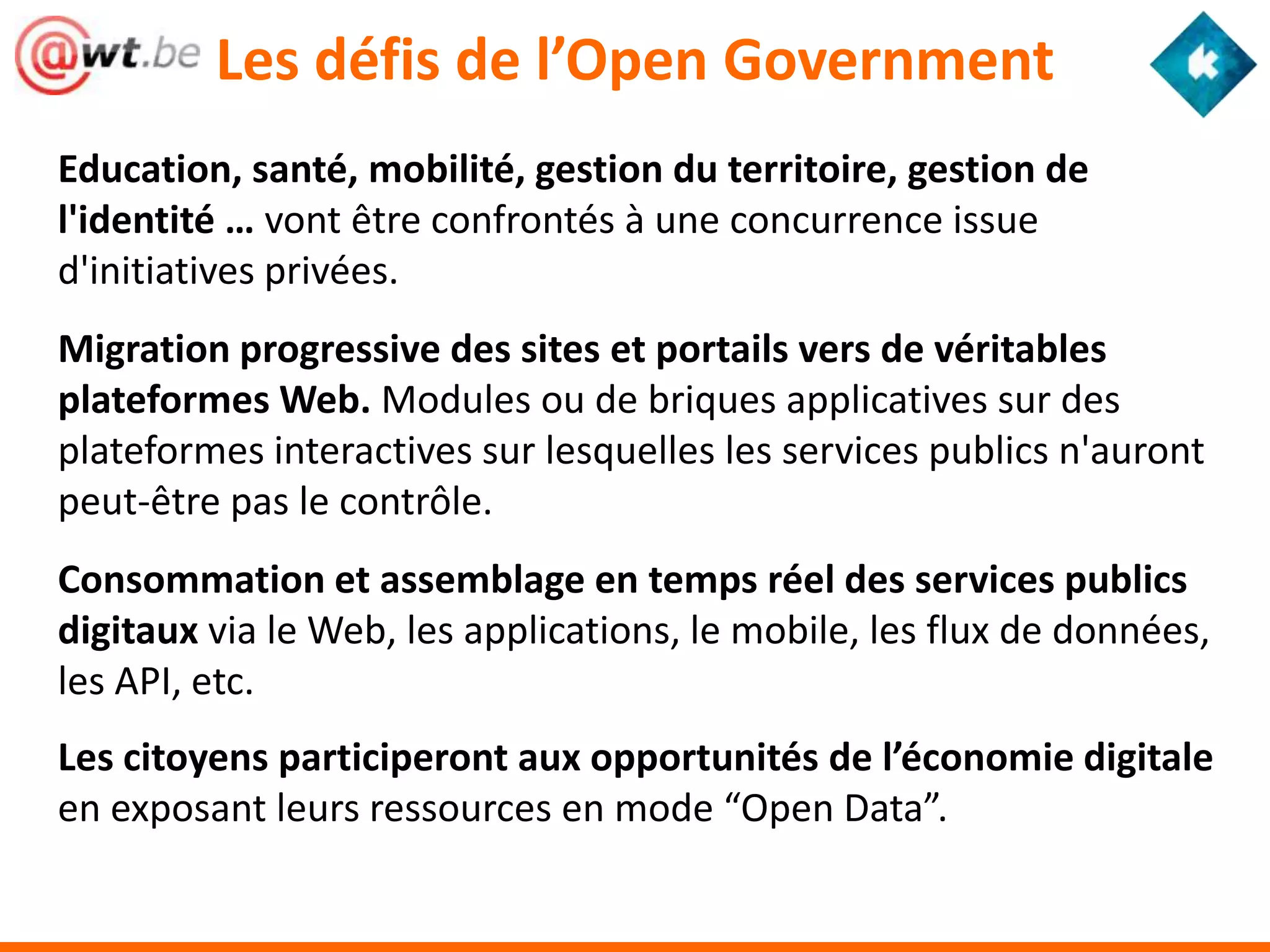 Les défis de l’Open Government
Education, santé, mobilité, gestion du territoire, gestion de
l'identité … vont être confrontés à une concurrence issue
d'initiatives privées.
Migration progressive des sites et portails vers de véritables
plateformes Web. Modules ou de briques applicatives sur des
plateformes interactives sur lesquelles les services publics n'auront
peut-être pas le contrôle.
Consommation et assemblage en temps réel des services publics
digitaux via le Web, les applications, le mobile, les flux de données,
les API, etc.
Les citoyens participeront aux opportunités de l’économie digitale
en exposant leurs ressources en mode “Open Data”.
 