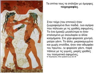 Τα σπίτια τους τα στόλιζαν με όμορφες
τοιχογραφίες.
Στον τοίχο (του σπιτιού) ήταν
ζωγραφισµένα δυο παιδιά. ∆υο αγόρια
που πάλευαν µε τις γροθιές σφιγµένες.
Το ένα έµοιαζε µεγαλύτερο κι ήταν
στολισµένο µε σκουλαρίκι κι άλλα
κοσµήµατα. Στο χέρι φορούσε χοντρό,
µαύρο γάντι. Το άλλο, µικροκαµωµένο
και χωρίς στολίδια, ήταν σαν αδερφάκι
του πρώτου. ∆ε φορούσε γάντι, παρά
πάλευε µε τις γυµνές, µικρές γροθιές
του πεισµατικά σφιγµένες.
Ν. Τζώρτζογλου, Όταν οργίζεται η γη, σελ. 93
 