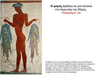 Ο ψαράς βρέθηκε σε μία κατοικία
στο Ακρωτήρι της Θήρας.
Περιγράψτε τον
Ο ψαράς είναι η κεντρική μορφή του θέματος και στα απλωμένα
χέρια του απλώνονται δύο αρμαθιές ψάρια περασμένα σε σχοινί με
έναν τρόπο που επιβιώνει ακόμη και σήμερα σε ερασιτέχνες
ψαράδες. Κάτω από τα πόδια του απλώνεται το γαλάζιο χρώμα,
αποδίδοντας πιθανώς τη θάλασσα και δίνοντας την εντύπωση πως
ο ψαράς περπατά δίπλα στην ακτογραμμή.
 