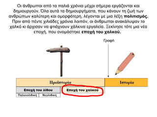 Οι άνθρωποι από τα παλιά χρόνια µέχρι σήµερα εργάζονται και
δηµιουργούν. Όλα αυτά τα δηµιουργήµατα, που κάνουν τη ζωή των
ανθρώπων καλύτερη και οµορφότερη, λέγονται µε µια λέξη πολιτισµός.
Πριν από πέντε χιλιάδες χρόνια λοιπόν, οι άνθρωποι ανακάλυψαν το
χαλκό κι άρχισαν να φτιάχνουν χάλκινα εργαλεία. Ξεκίνησε τότε µια νέα
εποχή, που ονοµάστηκε εποχή του χαλκού.
 