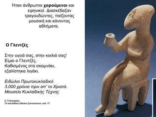 Ήταν άνθρωποι χαρούµενοι και
ειρηνικοί. Διασκέδαζαν
τραγουδώντας, παίζοντας
µουσική και κάνοντας
αθλήµατα.
Ο Γλεντζές
Στην υγειά σας, στην κοιλιά σας!
Είµαι ο Γλεντζές.
Καθισµένος στο σκαµνάκι,
εζαλίστηκα λιγάκι.
Ειδώλιο Πρωτοκυκλαδικό
3.000 χρόνια πριν απ’ το Χριστό.
Μουσείο Κυκλαδικής Τέχνης
Σ. Γιαλουράκη,
Τα κυκλαδικά ειδώλια ζωντανεύουν, σελ. 17
 