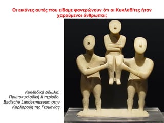 Οι εικόνες αυτές που είδαμε φανερώνουν ότι οι Κυκλαδίτες ήταν
χαρούµενοι άνθρωποι;
Κυκλαδικά ειδώλια,
Πρωτοκυκλαδική ΙΙ περίοδο.
Badische Landesmuseum στην
Καρλσρούη της Γερμανίας
 