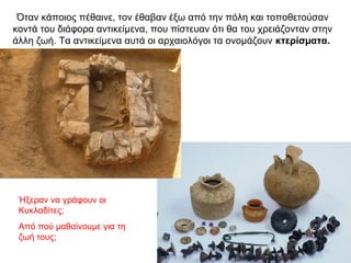 Όταν κάποιος πέθαινε, τον έθαβαν έξω από την πόλη και τοποθετούσαν
κοντά του διάφορα αντικείµενα, που πίστευαν ότι θα του χρειάζονταν στην
άλλη ζωή. Τα αντικείµενα αυτά οι αρχαιολόγοι τα ονοµάζουν κτερίσµατα.
Ήξεραν να γράφουν οι
Κυκλαδίτες;
Από πού μαθαίνουμε για τη
ζωή τους;
 