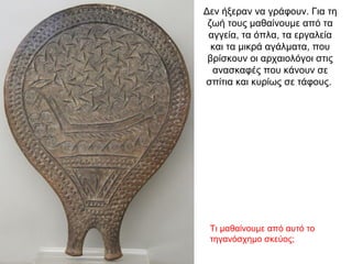 Δεν ήξεραν να γράφουν. Για τη
ζωή τους µαθαίνουµε από τα
αγγεία, τα όπλα, τα εργαλεία
και τα µικρά αγάλµατα, που
βρίσκουν οι αρχαιολόγοι στις
ανασκαφές που κάνουν σε
σπίτια και κυρίως σε τάφους.
Τι μαθαίνουμε από αυτό το
τηγανόσχημο σκεύος;
 