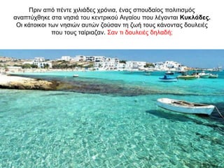 Πριν από πέντε χιλιάδες χρόνια, ένας σπουδαίος πολιτισµός
αναπτύχθηκε στα νησιά του κεντρικού Αιγαίου που λέγονται Κυκλάδες.
Οι κάτοικοι των νησιών αυτών ζούσαν τη ζωή τους κάνοντας δουλειές
που τους ταίριαζαν. Σαν τι δουλειές δηλαδή;
 