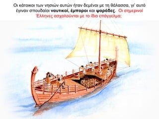 Οι κάτοικοι των νησιών αυτών ήταν δεµένοι µε τη θάλασσα, γι’ αυτό
έγιναν σπουδαίοι ναυτικοί, έµποροι και ψαράδες. Οι σηµερινοί
Έλληνες ασχολούνται µε το ίδιο επάγγελµα;
 