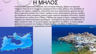 Η ΜΗΛΟΣ
Η Μήλος είναι ηφαιστειακό ελληνικό νησί στο Αιγαίο Πέλαγος, βόρεια του Κρητικού
πελάγους. Λέγεται ότι το όνομά του προέρχεται από τη λέξη «βήλος» που εξελίχθηκε σε
«μήλος» και σήμαινε «πρόβατο». Κατοικείται από τους προϊστορικούς χρόνους και έχει
δώσει σημαντικό μεταλλευτικό πλούτο: οψιδιανό στους προϊστορικούς χρόνους, καολίνη
και ποζολανών στους ιστορικούς χρόνους μέχρι τώρα και πρόσφατα μπεντονίτη, περλίτη.
Πρωτεύουσα του νησιού είναι η Πλάκα. Η Μήλος έχει σχήμα πετάλου, υπάρχουν πολλές
παραλίες και πολλά καταλύματα (ξενοδοχεία - ενοικιαζόμενα δωμάτια) που καθιστούν τη
Μήλο τουριστικό πόλο. Το γνωστό άγαλμα της Αφροδίτης της Μήλου, το οποίο σήμερα
βρίσκεται στο μουσείο του Λούβρου (Παρίσι) βρέθηκε στη Μήλο το 1820 ενώ το
αντίγραφο βρίσκεται στο αρχαιολογικό μουσείο της Μήλου στην Πλάκα.
 
