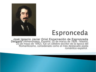 José Ignacio Javier Oriol Encarnación de Espronceda
Delgado (Almendralejo, España; 25 de marzo de 1808 - Madrid;
23 de mayo de 1842), fue un célebre escritor de la época del
Romanticismo, considerado como el más destacado poeta
romántico español.

 