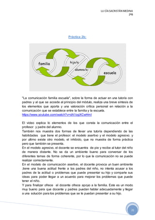 LU CÍA SACRISTÁN MEDINA
2ºB
21
Práctica 2b:
"La comunicación familia escuela", sobre la forma de actuar en una tutoría con
padres y al que se accede al principio del módulo, realiza una breve síntesis de
los elementos que aporta y una valoración crítica personal en relación a la
comunicación que se establece entre la familia y la escuela.
https://www.youtube.com/watch?v=dA1ogXCwHmI
El video explica lo elementos de los que consta la comunicación entre el
profesor y padre del alumno.
También nos muestra dos formas de llevar una tutoría dependiendo de las
habilidades que tiene el profesor: el modelo asertivo y el modelo agresivo. y
por ultimo existe otro modelo, el inhibido, que no muestra de forma práctica
pero que también se presenta.
En el modelo agresivo, el docente se encuentra de pie y recibe al tutor del niño
de manera distante. No se da un ambiente bueno para conversar de los
diferentes temas de forma coherente, por lo que la comunicación no se puede
realizar correctamente.
En el modelo de comunicación asertivo, el docente provoca un buen ambiente
,tiene una buena actitud frente a los padres del niño, no intenta acusar a los
padres de la actitud o problemas que puede presentar su hijo y comparte sus
ideas para poder llegar a un acuerdo para mejorar los problemas que puede
tener el niño.
Y para finalizar ofrece el docente ofrece apoyo a la familia. Este es un modo
muy bueno para que docente y padres puedan hablar adecuadamente y llegar
a una solución para los problemas que se le puedan presentar a su hijo.
 
