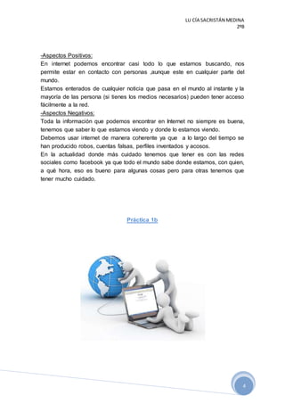LU CÍA SACRISTÁN MEDINA
2ºB
4
-Aspectos Positivos:
En internet podemos encontrar casi todo lo que estamos buscando, nos
permite estar en contacto con personas ,aunque este en cualquier parte del
mundo.
Estamos enterados de cualquier noticia que pasa en el mundo al instante y la
mayoría de las persona (si tienes los medios necesarios) pueden tener acceso
fácilmente a la red.
-Aspectos Negativos:
Toda la información que podemos encontrar en Internet no siempre es buena,
tenemos que saber lo que estamos viendo y donde lo estamos viendo.
Debemos usar internet de manera coherente ya que a lo largo del tiempo se
han producido robos, cuentas falsas, perfiles inventados y acosos.
En la actualidad donde más cuidado tenemos que tener es con las redes
sociales como facebook ya que todo el mundo sabe donde estamos, con quien,
a qué hora, eso es bueno para algunas cosas pero para otras tenemos que
tener mucho cuidado.
Práctica 1b
 