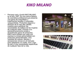 KIKO MILANO
• Percassi creó y fundó KIKO MILANO
en el año 1997. Es una marca italiana
de cosmética profesional que presenta
una gama de maquillajes y
tratamientos faciales y corporales
vanguardistas. Productos seguros y
eficaces de la más alta calidad,
creados para satisfacer las
necesidades de belleza de las mujeres
de cualquier edad. Gracias a su
extraordinariamente amplia y
diversificada gama de productos,
KIKO hace posible que cada uno
exprese su propia personalidad con
productos personalizados. Una
variedad de colores, efectos y
sensaciones únicos en el mercado
para adaptarse a tu estilo, tono y tipo
de piel y a las necesidades específicas
de cualquier fase de tu vida.
 