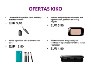 OFERTAS KIKO
• Delineador de ojos con color intenso y
acabado brillante
• EUR 3,40
• Sombra de ojos reposicionable de alta
pigmentación, para uso en seco y
mojado
• EUR 5,90
• Set de 4 pinceles para el contorno de
ojos
• EUR 18,90
• Paleta vacía con 3 espacios para
sombras de ojos reposicionables, espejo
y aplicador
• EUR 4,90
 